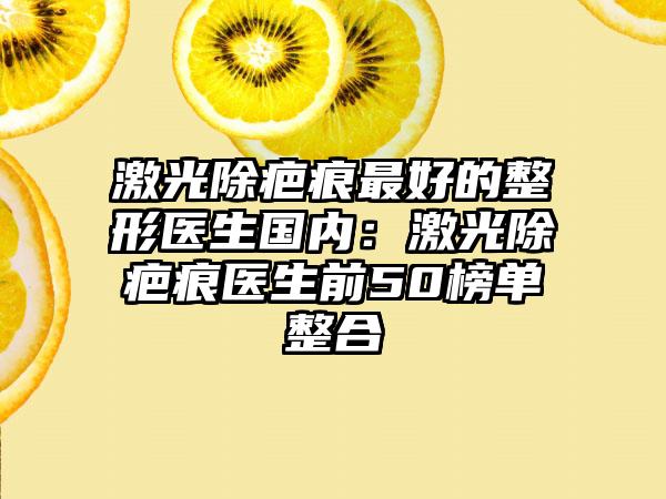 激光除疤痕最好的整形医生国内：激光除疤痕医生前50榜单整合