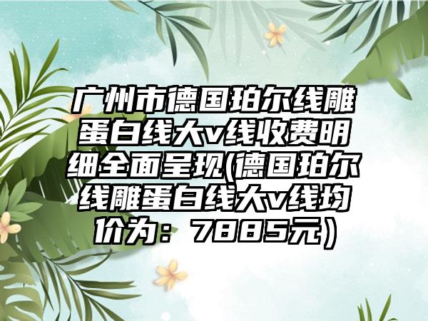 广州市德国珀尔线雕蛋白线大v线收费明细全面呈现(德国珀尔线雕蛋白线大v线均价为：7885元）