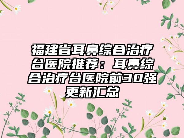 福建省耳鼻综合治疗台医院推荐：耳鼻综合治疗台医院前30强更新汇总