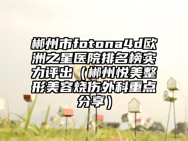 郴州市fotona4d欧洲之星医院排名榜实力评出（郴州悦美整形美容烧伤外科重点分享）