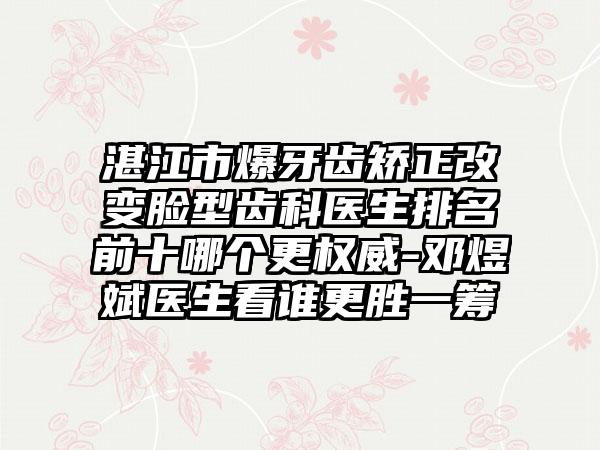 湛江市爆牙齿矫正改变脸型齿科医生排名前十哪个更权威-邓煜斌医生看谁更胜一筹