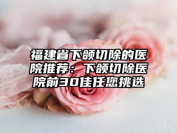 福建省下颌切除的医院推荐：下颌切除医院前30佳任您挑选