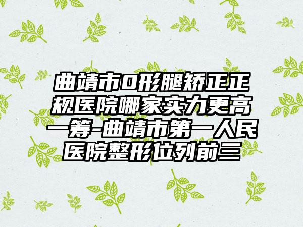 曲靖市0形腿矫正正规医院哪家实力更高一筹-曲靖市第一人民医院整形位列前三