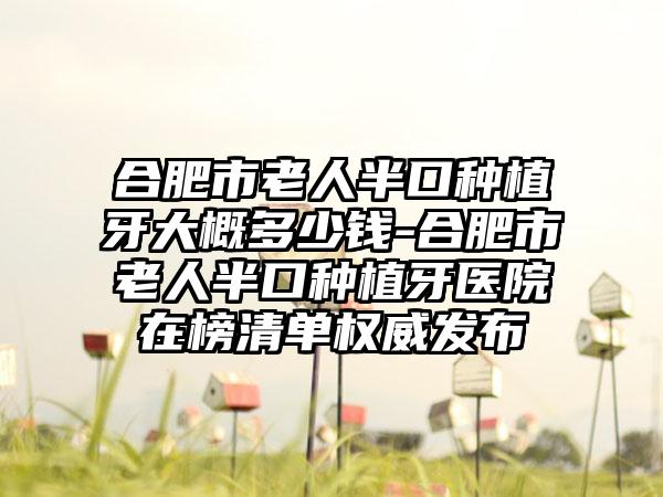 合肥市老人半口种植牙大概多少钱-合肥市老人半口种植牙医院在榜清单权威发布