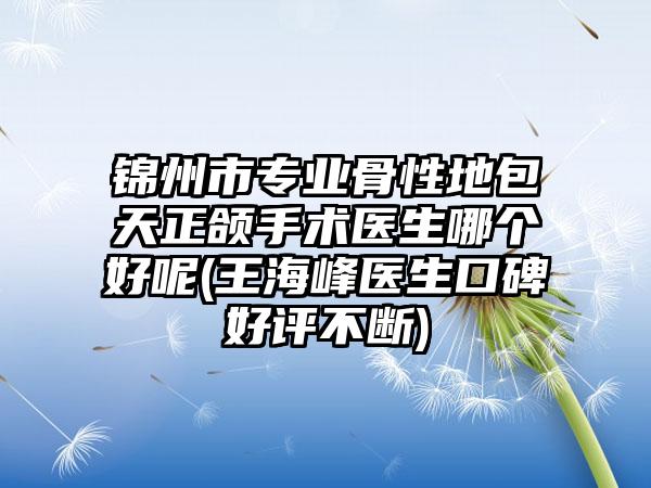 锦州市专业骨性地包天正颌手术医生哪个好呢(王海峰医生口碑好评不断)