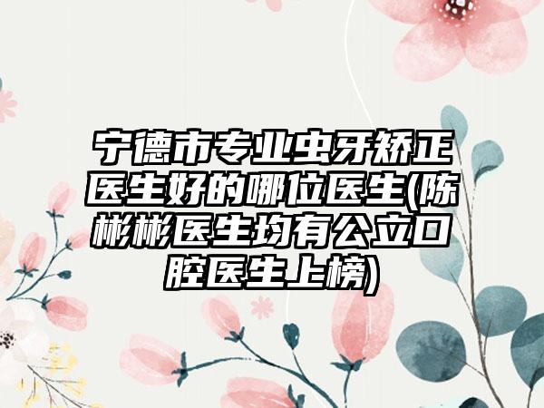 宁德市专业虫牙矫正医生好的哪位医生(陈彬彬医生均有公立口腔医生上榜)