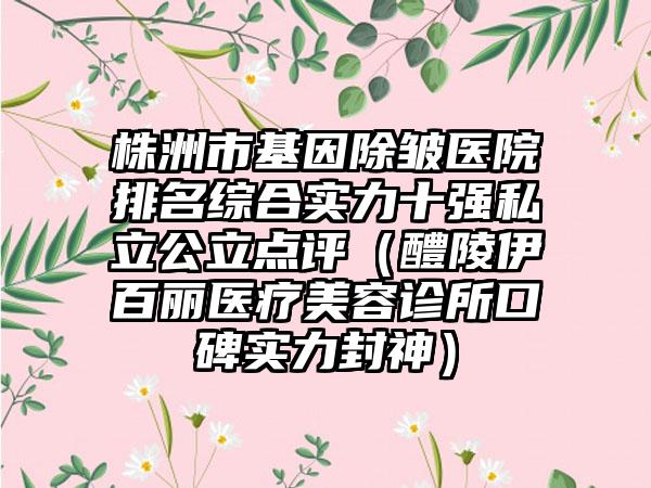 株洲市基因除皱医院排名综合实力十强私立公立点评（醴陵伊百丽医疗美容诊所口碑实力封神）