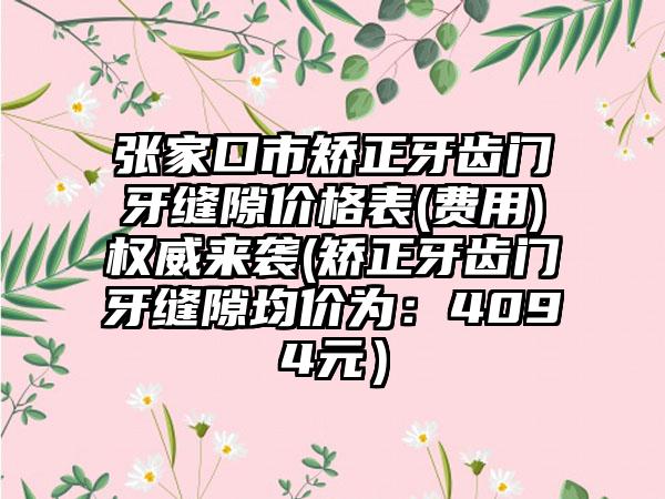 张家口市矫正牙齿门牙缝隙价格表(费用)权威来袭(矫正牙齿门牙缝隙均价为：4094元）