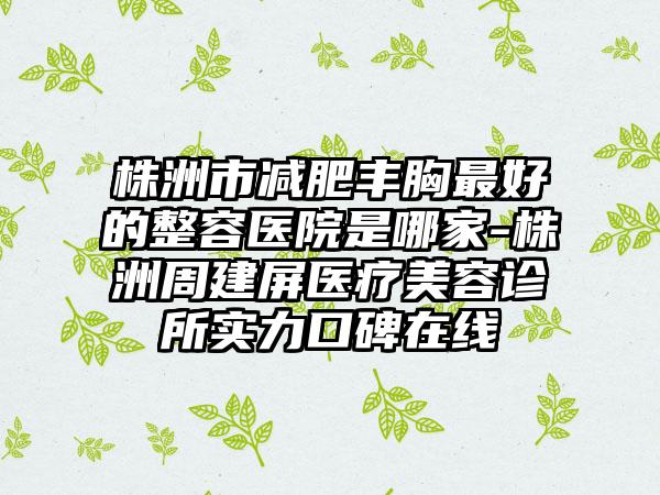 株洲市减肥丰胸最好的整容医院是哪家-株洲周建屏医疗美容诊所实力口碑在线