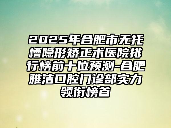2025年合肥市无托槽隐形矫正术医院排行榜前十位预测-合肥雅洁口腔门诊部实力领衔榜首