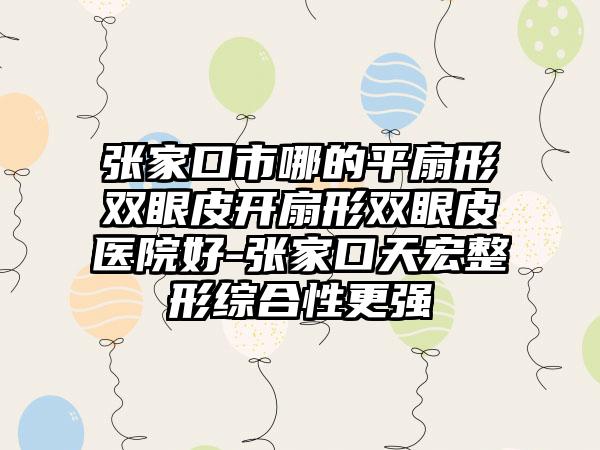 张家口市哪的平扇形双眼皮开扇形双眼皮医院好-张家口天宏整形综合性更强