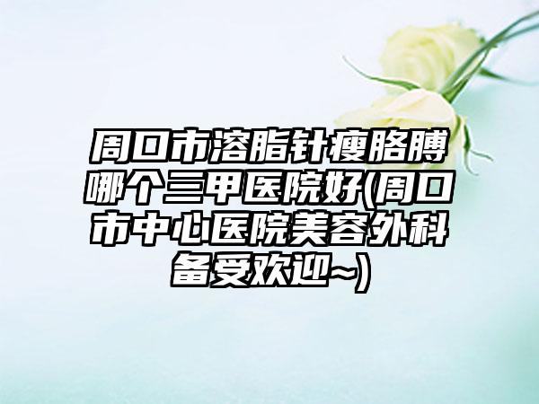 周口市溶脂针瘦胳膊哪个三甲医院好(周口市中心医院美容外科备受欢迎~)
