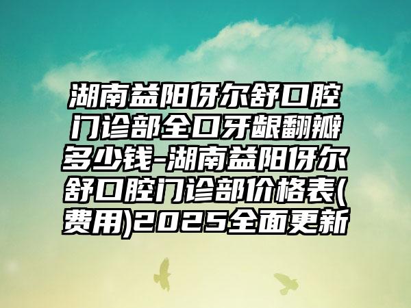 湖南益阳伢尔舒口腔门诊部全口牙龈翻瓣多少钱-湖南益阳伢尔舒口腔门诊部价格表(费用)2025全面更新