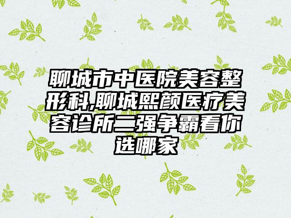 聊城市中医院美容整形科,聊城熙颜医疗美容诊所二强争霸看你选哪家