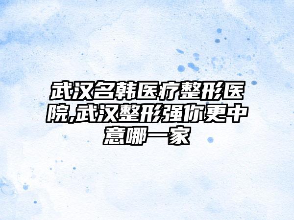 武汉名韩医疗整形医院,武汉整形强你更中意哪一家