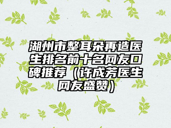 湖州市整耳朵再造医生排名前十名网友口碑推荐（许成芳医生网友盛赞）