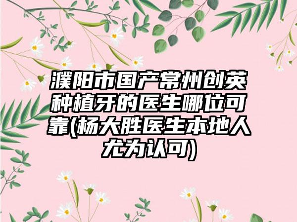 濮阳市国产常州创英种植牙的医生哪位可靠(杨大胜医生本地人尤为认可)