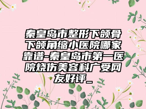 秦皇岛市整形下颌骨下颌角缩小医院哪家靠谱-秦皇岛市第一医院烧伤美容科广受网友好评_