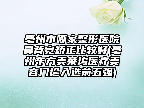 亳州市哪家整形医院鼻背宽矫正比较好(亳州东方美莱坞医疗美容门诊入选前五强)