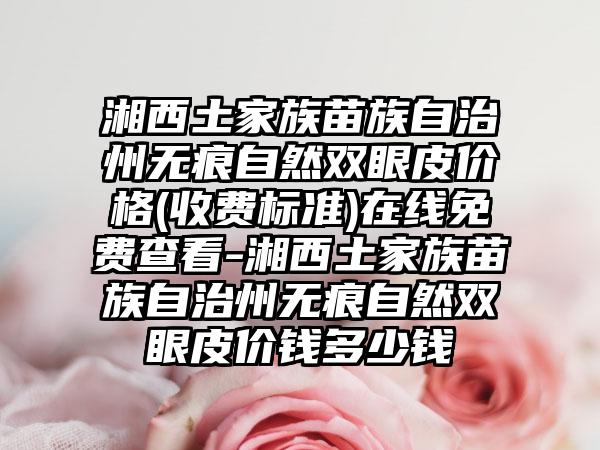 湘西土家族苗族自治州无痕自然双眼皮价格(收费标准)在线免费查看-湘西土家族苗族自治州无痕自然双眼皮价钱多少钱