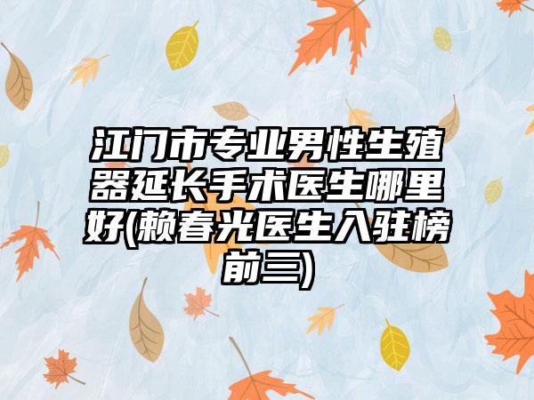 江门市专业男性生殖器延长手术医生哪里好(赖春光医生入驻榜前三)