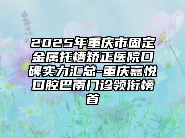 2025年重庆市固定金属托槽矫正医院口碑实力汇总-重庆嘉悦口腔巴南门诊领衔榜首