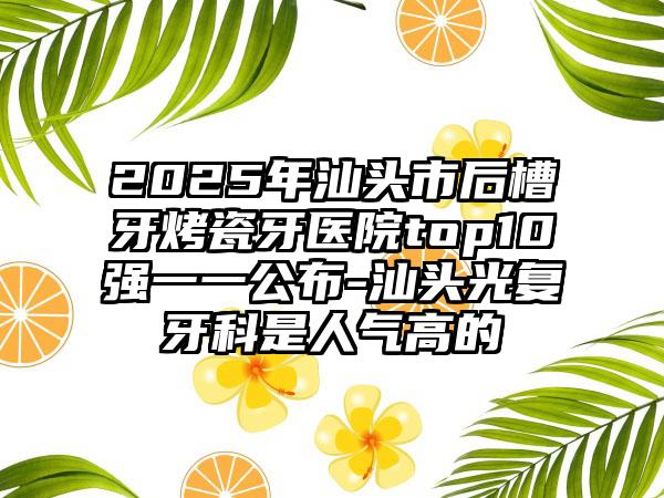 2025年汕头市后槽牙烤瓷牙医院top10强一一公布-汕头光复牙科是人气高的