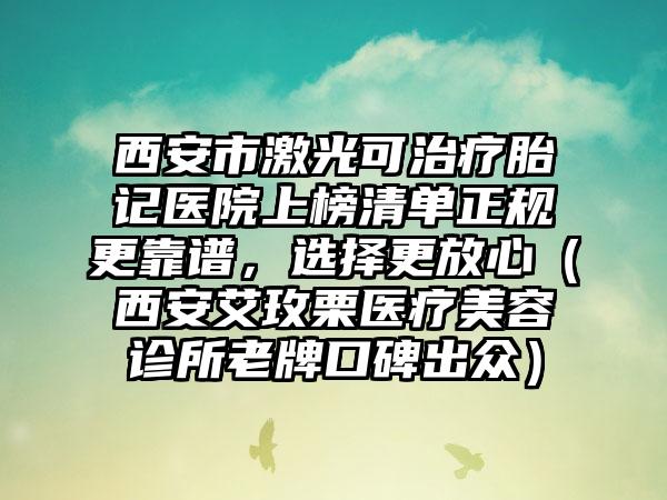 西安市激光可治疗胎记医院上榜清单正规更靠谱，选择更放心（西安艾玫栗医疗美容诊所老牌口碑出众）