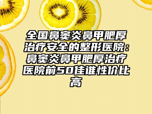 全国鼻窦炎鼻甲肥厚治疗安全的整形医院：鼻窦炎鼻甲肥厚治疗医院前50佳谁性价比高