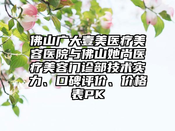 佛山广大壹美医疗美容医院与佛山她尚医疗美容门诊部技术实力、口碑评价、价格表PK