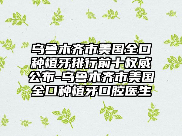 乌鲁木齐市美国全口种植牙排行前十权威公布-乌鲁木齐市美国全口种植牙口腔医生