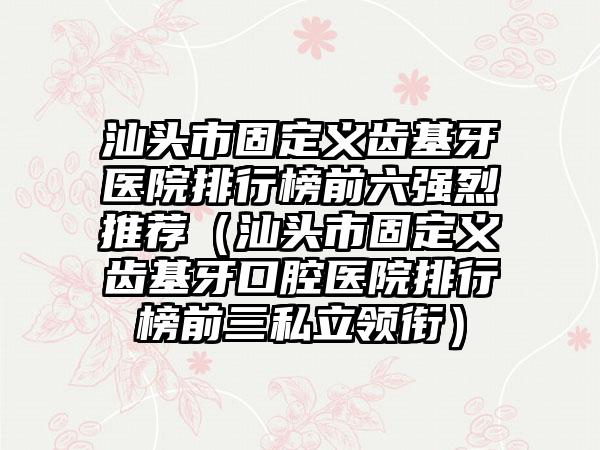 汕头市固定义齿基牙医院排行榜前六强烈推荐（汕头市固定义齿基牙口腔医院排行榜前三私立领衔）