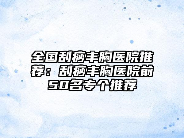 全国刮痧丰胸医院推荐：刮痧丰胸医院前50名专个推荐