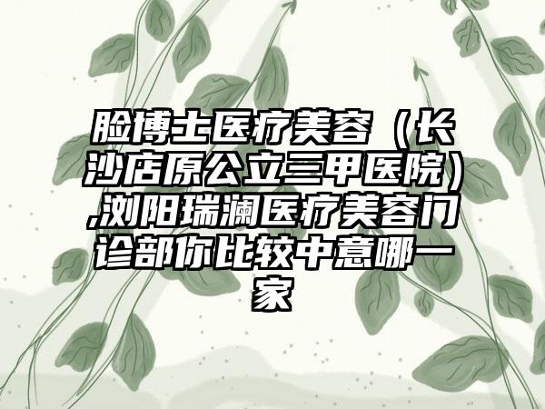 脸博士医疗美容（长沙店原公立三甲医院）,浏阳瑞澜医疗美容门诊部你比较中意哪一家
