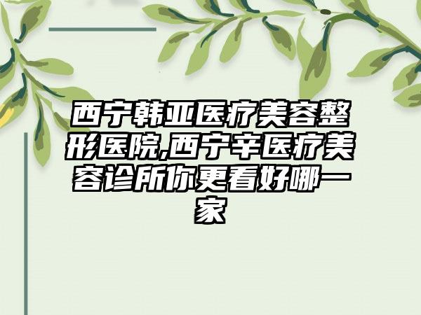 西宁韩亚医疗美容整形医院,西宁辛医疗美容诊所你更看好哪一家