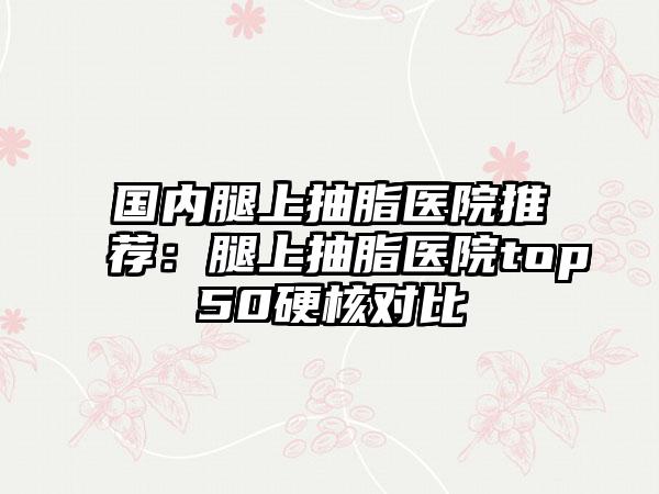 国内腿上抽脂医院推荐：腿上抽脂医院top50硬核对比