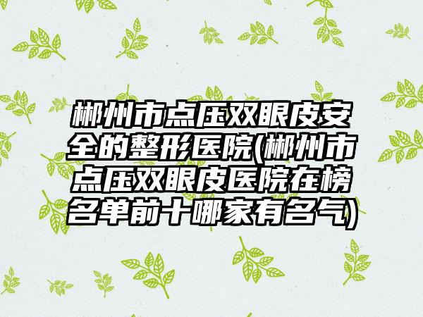 郴州市点压双眼皮安全的整形医院(郴州市点压双眼皮医院在榜名单前十哪家有名气)