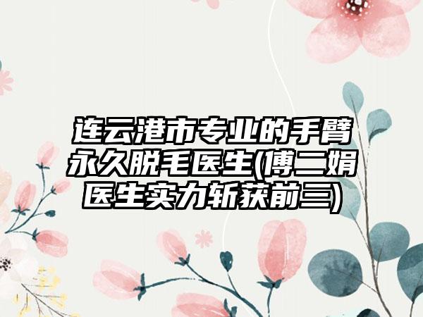 连云港市专业的手臂永久脱毛医生(傅二娟医生实力斩获前三)