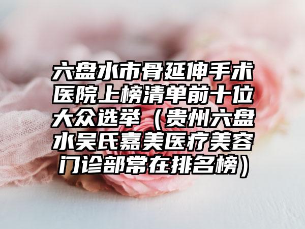 六盘水市骨延伸手术医院上榜清单前十位大众选举（贵州六盘水吴氏嘉美医疗美容门诊部常在排名榜）