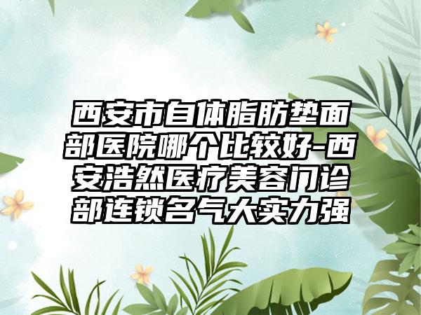 西安市自体脂肪垫面部医院哪个比较好-西安浩然医疗美容门诊部连锁名气大实力强