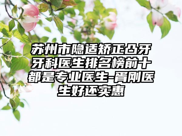 苏州市隐适矫正凸牙牙科医生排名榜前十都是专业医生-胥刚医生好还实惠
