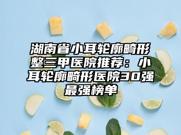湖南省小耳轮廓畸形整三甲医院推荐：小耳轮廓畸形医院30强最强榜单