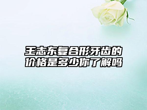 王志东复合形牙齿的价格是多少你了解吗