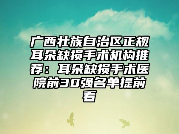 广西壮族自治区正规耳朵缺损手术机构推荐：耳朵缺损手术医院前30强名单提前看