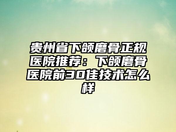 贵州省下颌磨骨正规医院推荐：下颌磨骨医院前30佳技术怎么样