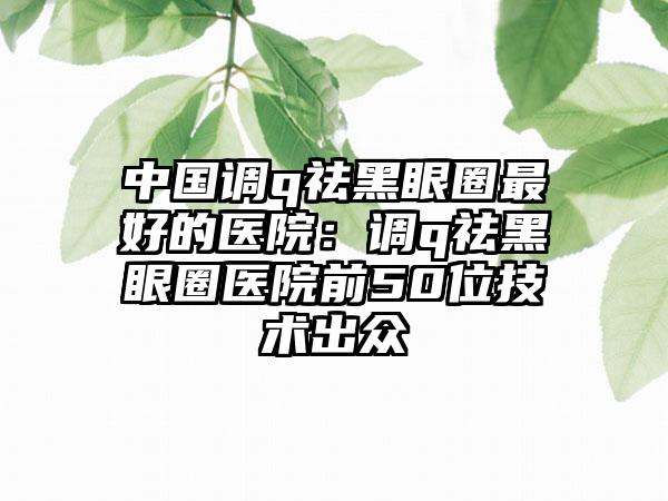 中国调q祛黑眼圈最好的医院：调q祛黑眼圈医院前50位技术出众