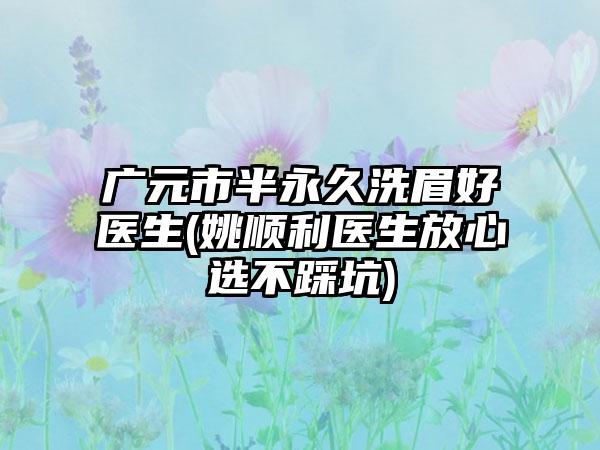 广元市半永久洗眉好医生(姚顺利医生放心选不踩坑)