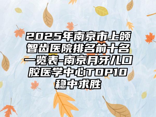 2025年南京市上颌智齿医院排名前十名一览表-南京月牙儿口腔医学中心TOP10稳中求胜