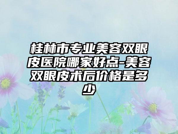 桂林市专业美容双眼皮医院哪家好点-美容双眼皮术后价格是多少