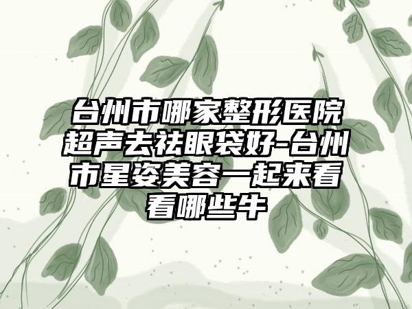台州市哪家整形医院超声去祛眼袋好-台州市星姿美容一起来看看哪些牛